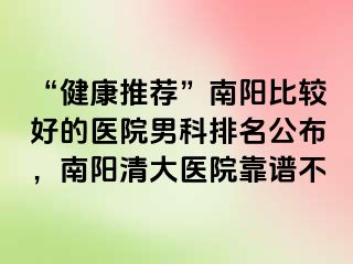 “健康推荐”南阳比较好的医院男科排名公布，南阳清大医院靠谱不