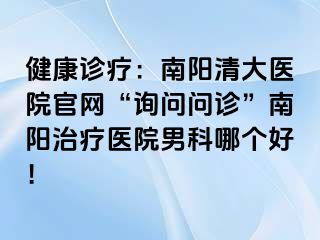 健康诊疗：南阳清大医院官网“询问问诊”南阳治疗医院男科哪个好！