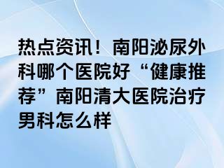 热点资讯！南阳泌尿外科哪个医院好“健康推荐”南阳清大医院治疗男科怎么样