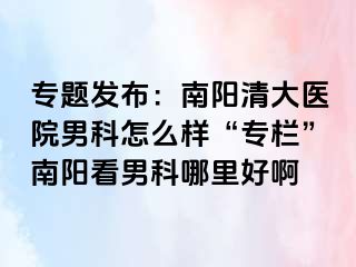 专题发布：南阳清大医院男科怎么样“专栏”南阳看男科哪里好啊