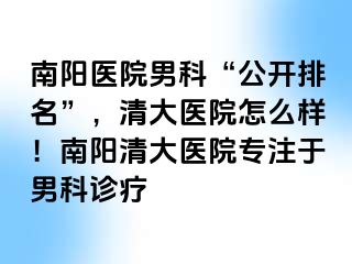 南阳医院男科“公开排名”，清大医院怎么样！南阳清大医院专注于男科诊疗