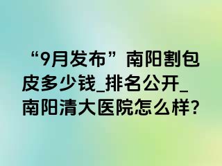 “9月发布”南阳割包皮多少钱_排名公开_南阳清大医院怎么样？