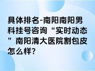 具体排名-南阳南阳男科挂号咨询“实时动态”南阳清大医院割包皮怎么样？