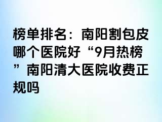 榜单排名：南阳割包皮哪个医院好“9月热榜”南阳清大医院收费正规吗