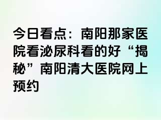 今日看点：南阳那家医院看泌尿科看的好“揭秘”南阳清大医院网上预约