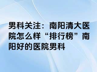 男科关注：南阳清大医院怎么样“排行榜”南阳好的医院男科