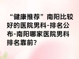 “健康推荐”南阳比较好的医院男科-排名公布-南阳哪家医院男科排名靠前？