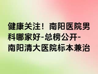 健康关注！南阳医院男科哪家好-总榜公开-南阳清大医院标本兼治