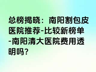 总榜揭晓：南阳割包皮医院推荐-比较新榜单-南阳清大医院费用透明吗？