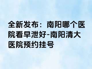 全新发布：南阳哪个医院看早泄好-南阳清大医院预约挂号