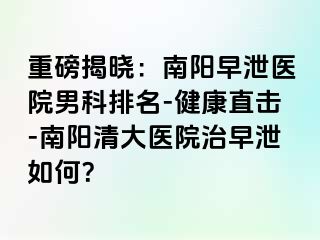 重磅揭晓：南阳早泄医院男科排名-健康直击-南阳清大医院治早泄如何？