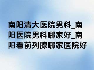 南阳清大医院男科_南阳医院男科哪家好_南阳看前列腺哪家医院好