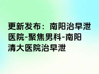 更新发布：南阳治早泄医院-聚焦男科-南阳清大医院治早泄