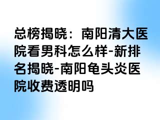 总榜揭晓：南阳清大医院看男科怎么样-新排名揭晓-南阳龟头炎医院收费透明吗