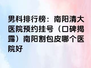 男科排行榜：南阳清大医院预约挂号（口碑揭露）南阳割包皮哪个医院好