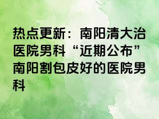 热点更新：南阳清大治医院男科“近期公布”南阳割包皮好的医院男科